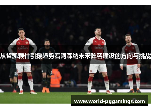 从哲凯赖什引援趋势看阿森纳未来阵容建设的方向与挑战