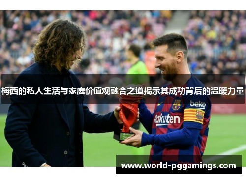 梅西的私人生活与家庭价值观融合之道揭示其成功背后的温暖力量