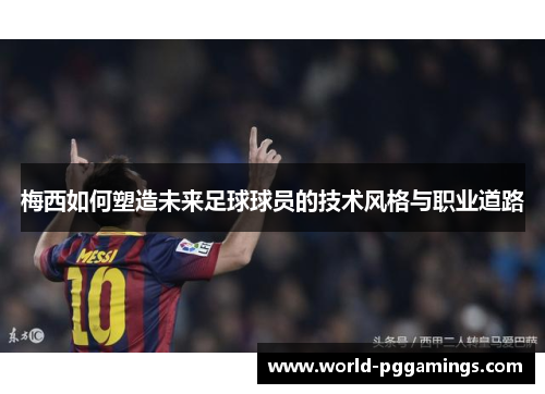 梅西如何塑造未来足球球员的技术风格与职业道路