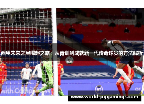 西甲未来之星崛起之路：从青训到成就新一代传奇球员的方法解析