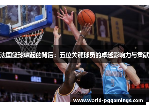 法国篮球崛起的背后：五位关键球员的卓越影响力与贡献