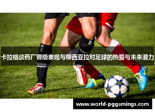 卡拉格谈药厂晋级表现与穆西亚拉对足球的热爱与未来潜力 卡拉格谈药厂晋级表现与穆西亚拉对足球的热爱与未来潜力