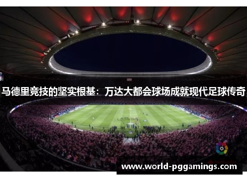 马德里竞技的坚实根基：万达大都会球场成就现代足球传奇