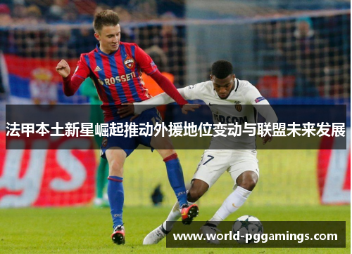 法甲本土新星崛起推动外援地位变动与联盟未来发展